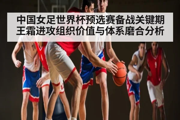 中国女足世界杯预选赛备战关键期 王霜进攻组织价值与体系磨合分析